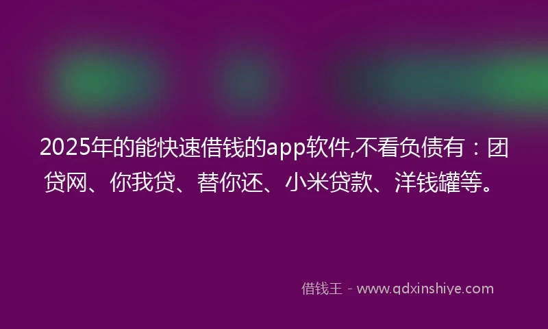 2025年的能快速借钱的app软件,不看负债有：团贷网、你我贷、替你还、小米贷款、洋钱罐等。