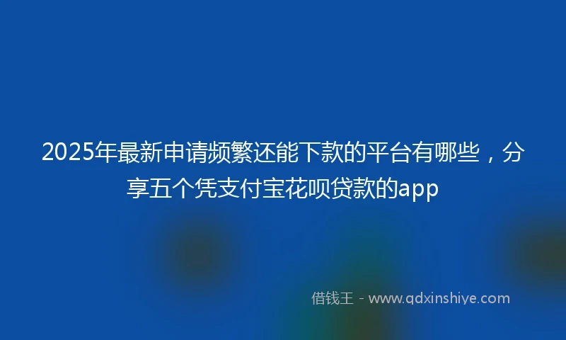 2025年最新申请频繁还能下款的平台有哪些，分享五个凭支付宝花呗贷款的app