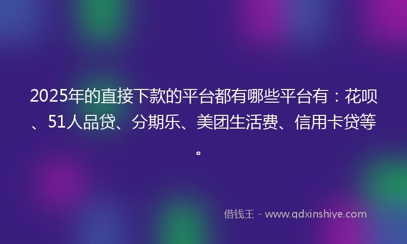 2025年的直接下款的平台都有哪些平台有：花呗、51人品贷、分期乐、美团生活费、信用卡贷等。