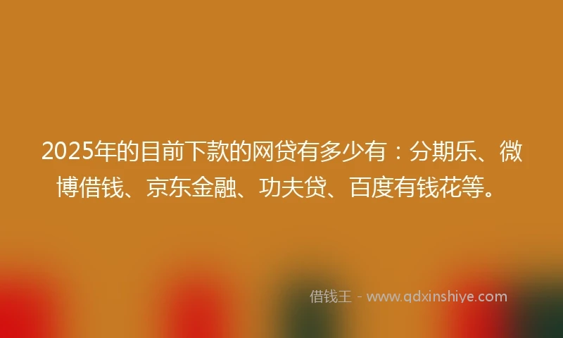 2025年的目前下款的网贷有多少有：分期乐、微博借钱、京东金融、功夫贷、百度有钱花等。