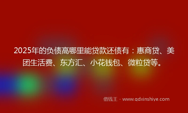 2025年的负债高哪里能贷款还债有：惠商贷、美团生活费、东方汇、小花钱包、微粒贷等。