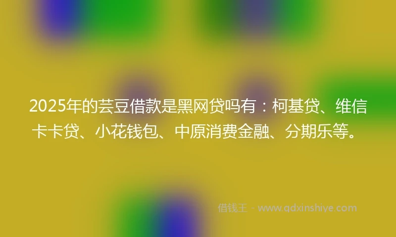 2025年的芸豆借款是黑网贷吗有：柯基贷、维信卡卡贷、小花钱包、中原消费金融、分期乐等。