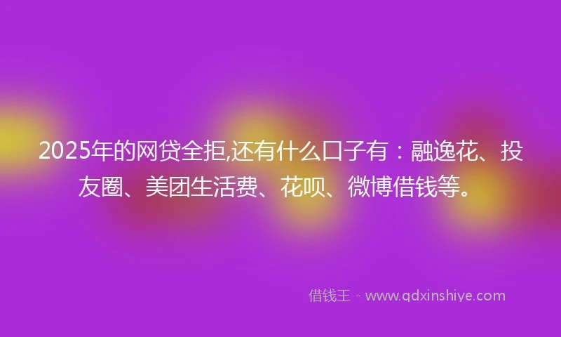 2025年的网贷全拒,还有什么口子有：融逸花、投友圈、美团生活费、花呗、微博借钱等。