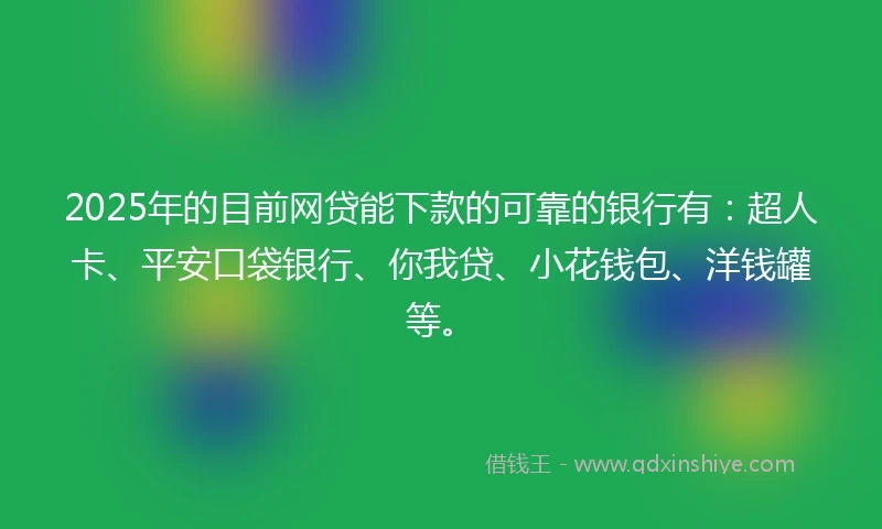 2025年的目前网贷能下款的可靠的银行有：超人卡、平安口袋银行、你我贷、小花钱包、洋钱罐等。