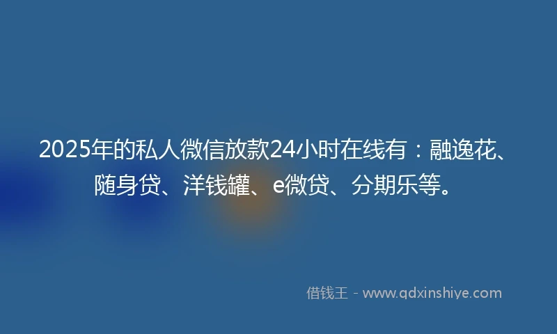 2025年的私人微信放款24小时在线有：融逸花、随身贷、洋钱罐、e微贷、分期乐等。