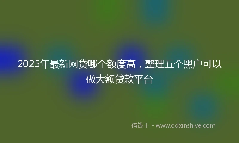 2025年最新网贷哪个额度高，整理五个黑户可以做大额贷款平台