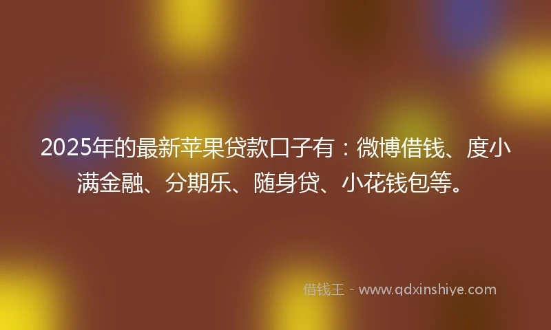 2025年的最新苹果贷款口子有：微博借钱、度小满金融、分期乐、随身贷、小花钱包等。