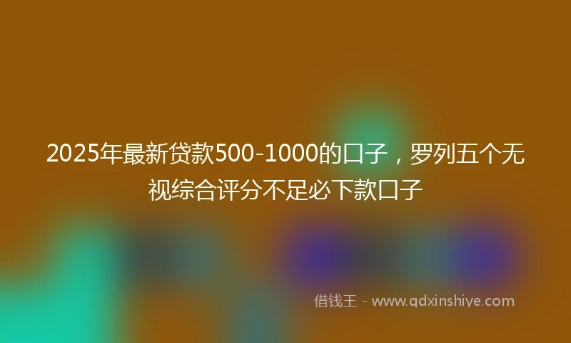 2025年最新贷款500-1000的口子，罗列五个无视综合评分不足必下款口子