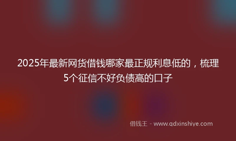 2025年最新网货借钱哪家最正规利息低的，梳理5个征信不好负债高的口子