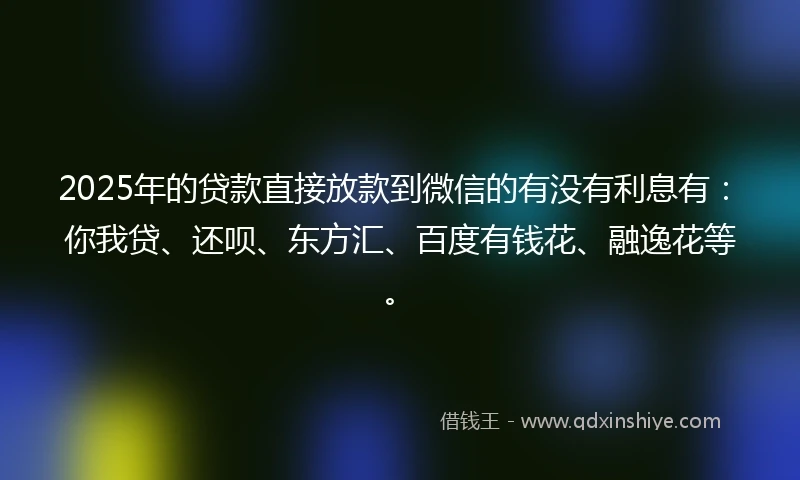 2025年的贷款直接放款到微信的有没有利息有:你我贷、还呗、东方汇、百度有钱花、融逸花等。