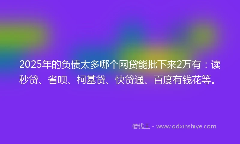 2025年的负债太多哪个网贷能批下来2万有：读秒贷、省呗、柯基贷、快贷通、百度有钱花等。