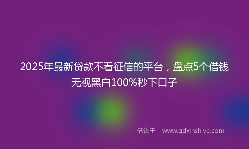 2025年最新贷款不看征信的平台，盘点5个借钱无视黑白100%秒下口子
