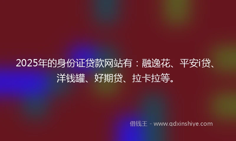 2025年的身份证贷款网站有：融逸花、平安i贷、洋钱罐、好期贷、拉卡拉等。