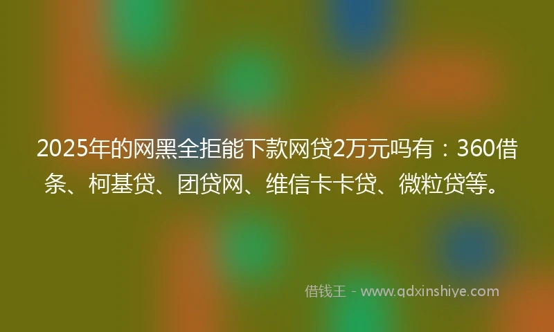 2025年的网黑全拒能下款网贷2万元吗有：360借条、柯基贷、团贷网、维信卡卡贷、微粒贷等。