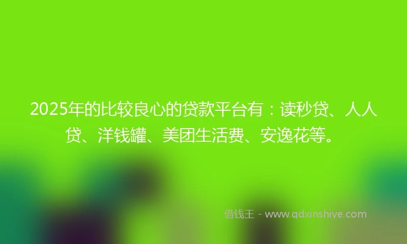 2025年的比较良心的贷款平台有：读秒贷、人人贷、洋钱罐、美团生活费、安逸花等。