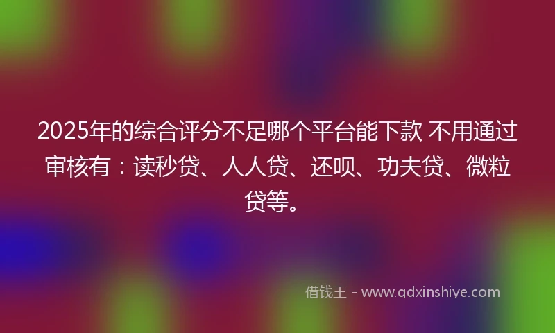 2025年的综合评分不足哪个平台能下款 不用通过审核有：读秒贷、人人贷、还呗、功夫贷、微粒贷等。