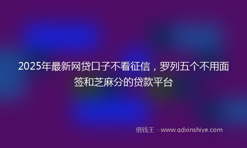 2025年最新网贷口子不看征信，罗列五个不用面签和芝麻分的贷款平台