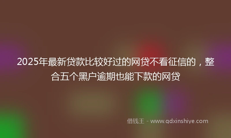 2025年最新贷款比较好过的网贷不看征信的，整合五个黑户逾期也能下款的网贷