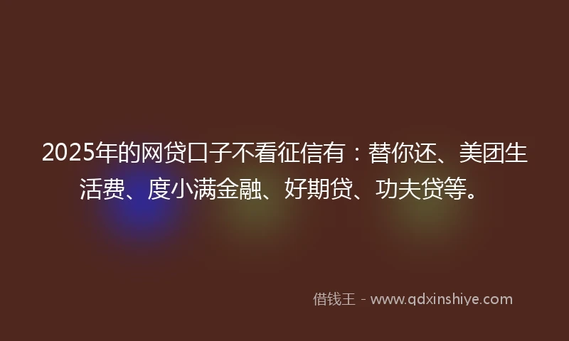 2025年的网贷口子不看征信有:替你还、美团生活费、度小满金融、好期贷、功夫贷等。