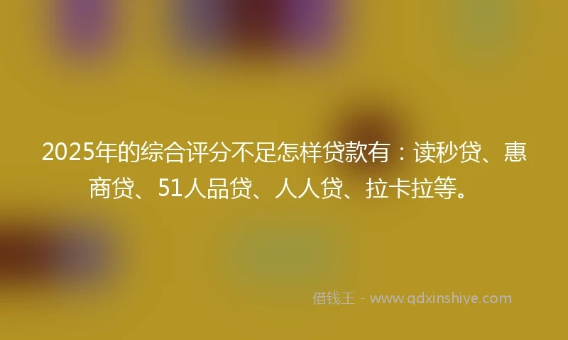 2025年的综合评分不足怎样贷款有：读秒贷、惠商贷、51人品贷、人人贷、拉卡拉等。