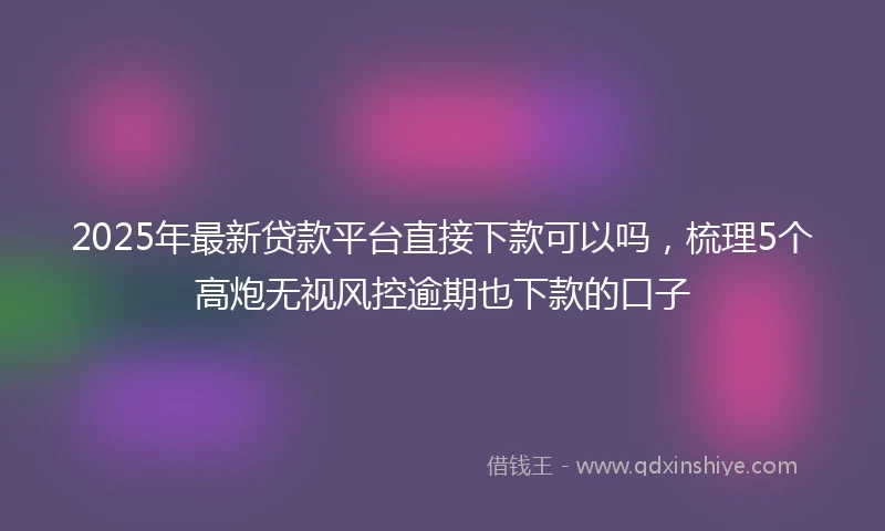 2025年最新贷款平台直接下款可以吗，梳理5个高炮无视风控逾期也下款的口子