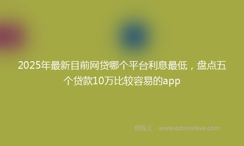 2025年最新目前网贷哪个平台利息最低，盘点五个贷款10万比较容易的app
