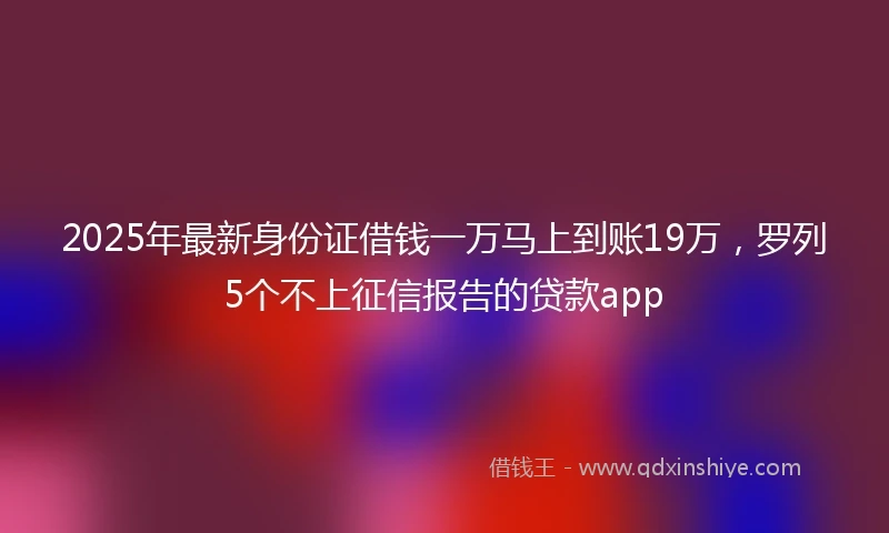2025年最新身份证借钱一万马上到账19万，罗列5个不上征信报告的贷款app