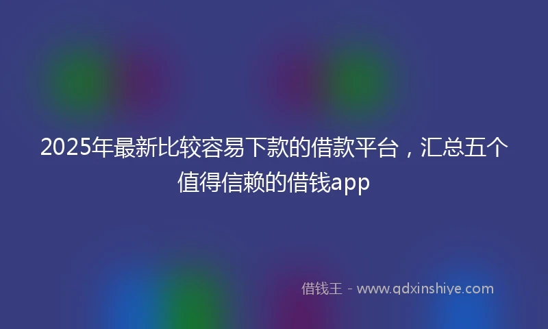 2025年最新比较容易下款的借款平台，汇总五个值得信赖的借钱app