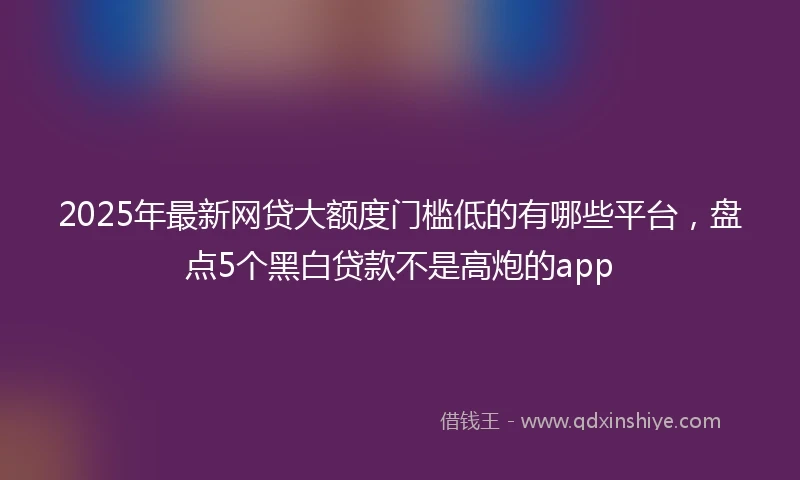 2025年最新网贷大额度门槛低的有哪些平台，盘点5个黑白贷款不是高炮的app