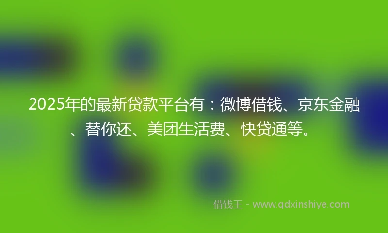 2025年的最新贷款平台有：微博借钱、京东金融、替你还、美团生活费、快贷通等。