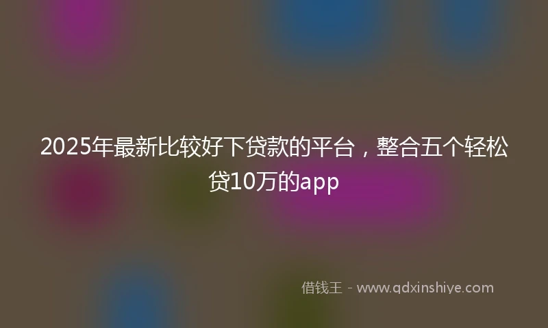 2025年最新比较好下贷款的平台，整合五个轻松贷10万的app