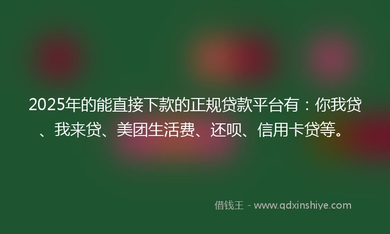 2025年的能直接下款的正规贷款平台有：你我贷、我来贷、美团生活费、还呗、信用卡贷等。