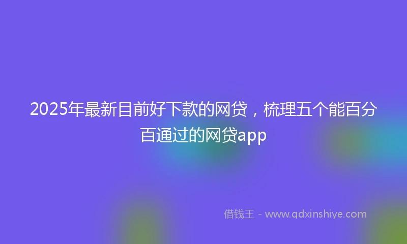 2025年最新目前好下款的网贷，梳理五个能百分百通过的网贷app