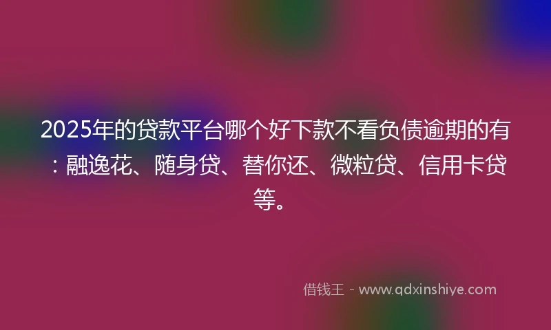 2025年的贷款平台哪个好下款不看负债逾期的有：融逸花、随身贷、替你还、微粒贷、信用卡贷等。
