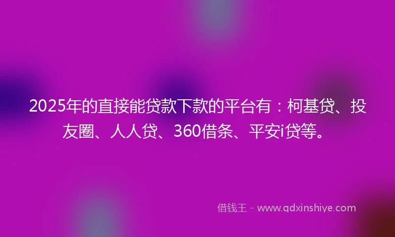 2025年的直接能贷款下款的平台有：柯基贷、投友圈、人人贷、360借条、平安i贷等。