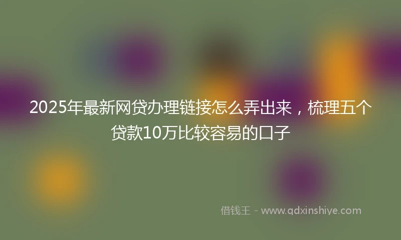2025年最新网贷办理链接怎么弄出来，梳理五个贷款10万比较容易的口子