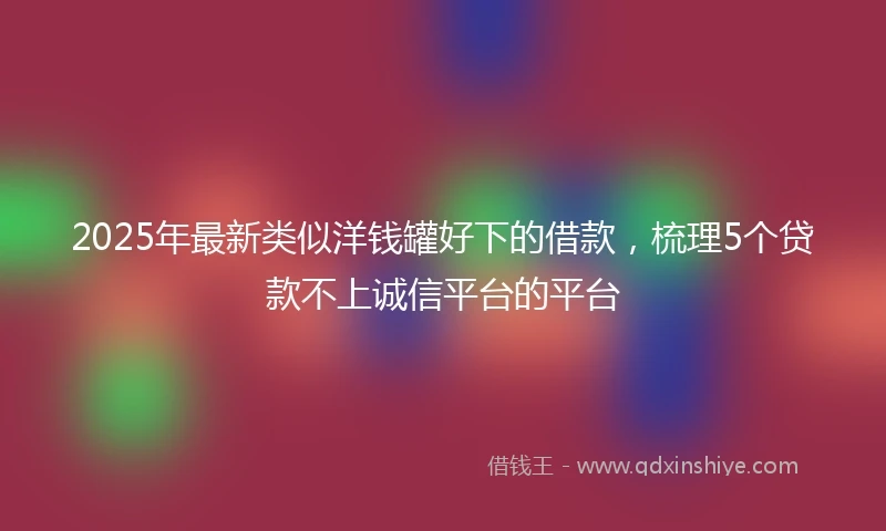2025年最新类似洋钱罐好下的借款，梳理5个贷款不上诚信平台的平台
