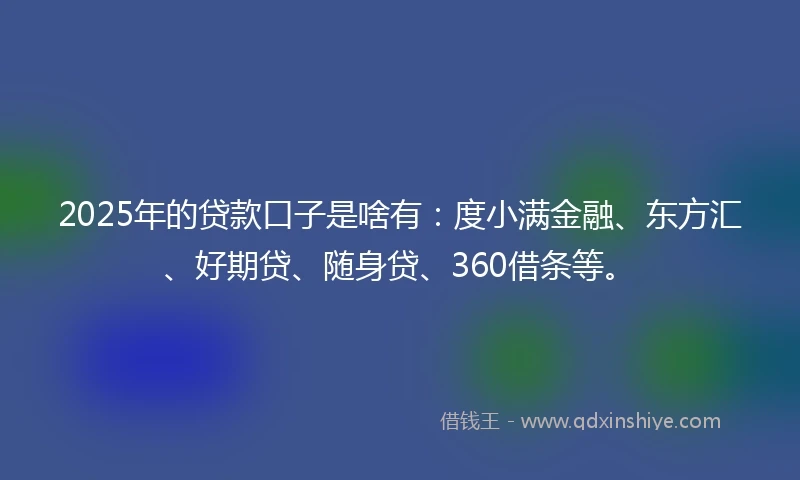 2025年的贷款口子是啥有：度小满金融、东方汇、好期贷、随身贷、360借条等。