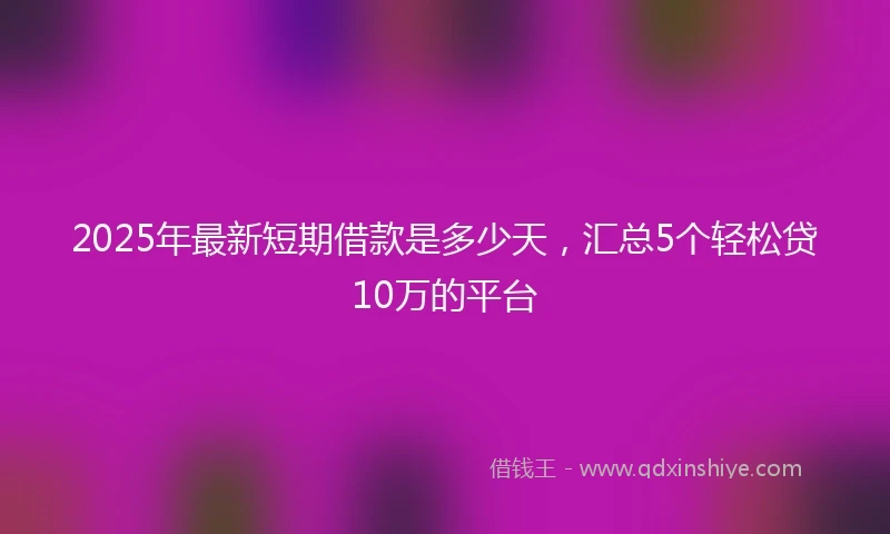 2025年最新短期借款是多少天，汇总5个轻松贷10万的平台