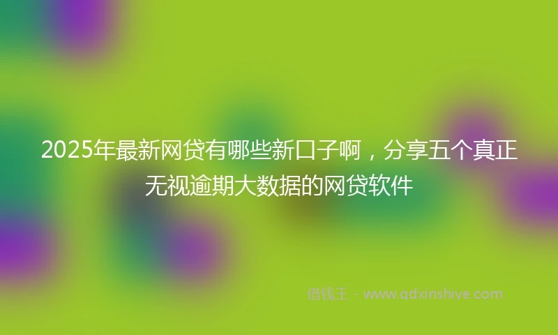 2025年最新网贷有哪些新口子啊，分享五个真正无视逾期大数据的网贷软件