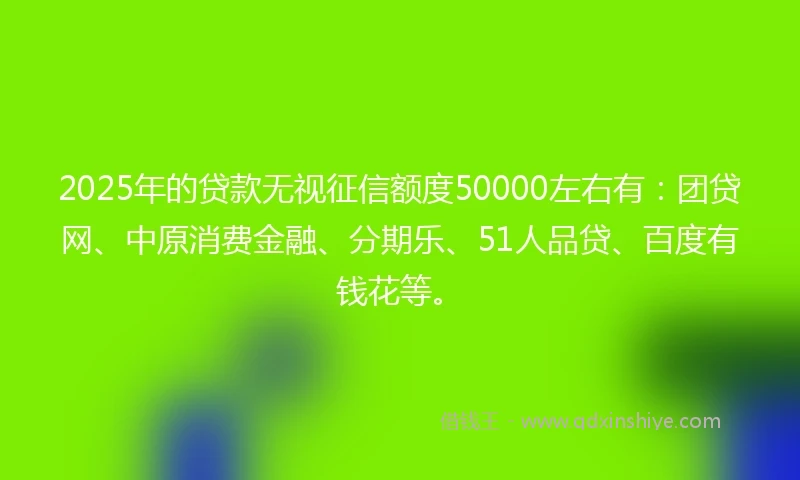2025年的贷款无视征信额度50000左右有：团贷网、中原消费金融、分期乐、51人品贷、百度有钱花等。