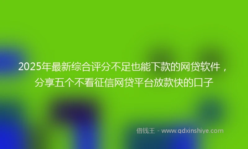 2025年最新综合评分不足也能下款的网贷软件，分享五个不看征信网贷平台放款快的口子
