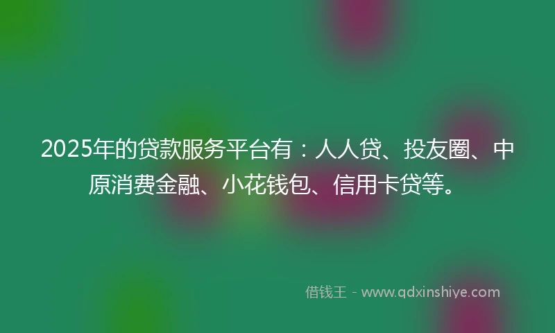 2025年的贷款服务平台有：人人贷、投友圈、中原消费金融、小花钱包、信用卡贷等。