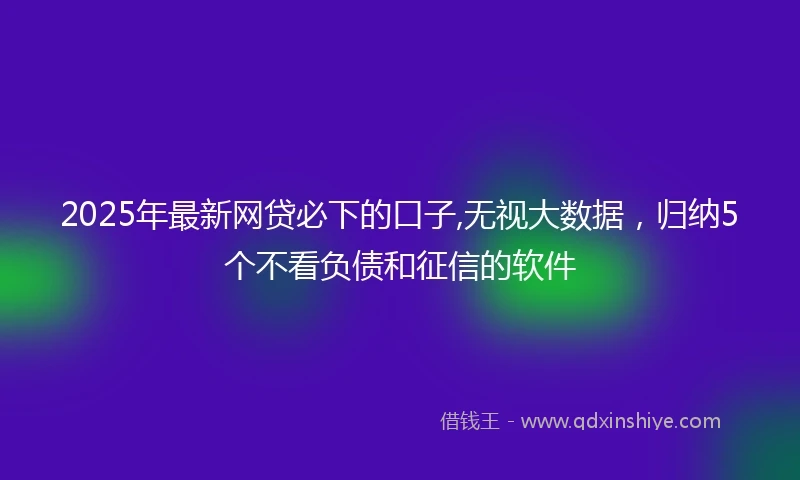 2025年最新网贷必下的口子,无视大数据，归纳5个不看负债和征信的软件