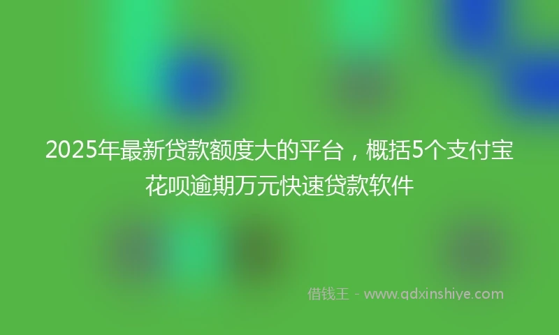 2025年最新贷款额度大的平台，概括5个支付宝花呗逾期万元快速贷款软件