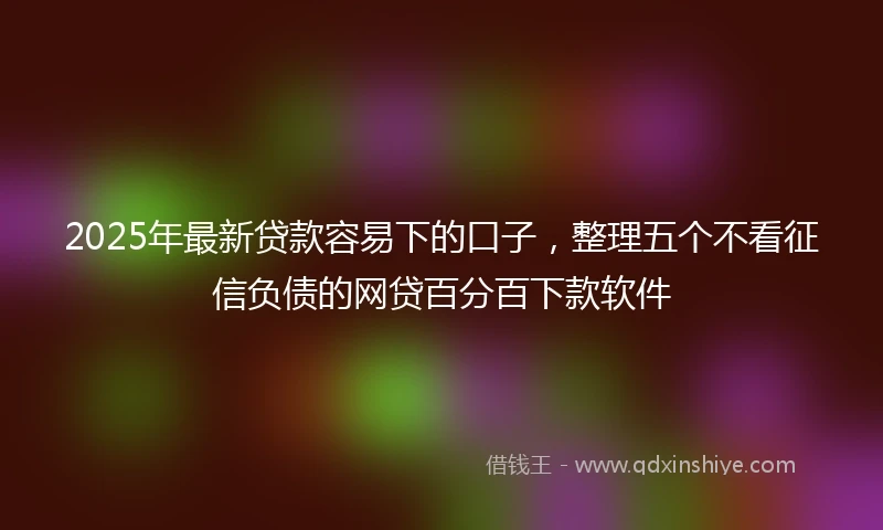 2025年最新贷款容易下的口子，整理五个不看征信负债的网贷百分百下款软件