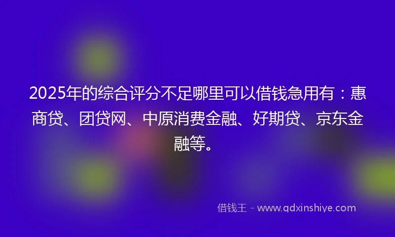 2025年的综合评分不足哪里可以借钱急用有：惠商贷、团贷网、中原消费金融、好期贷、京东金融等。
