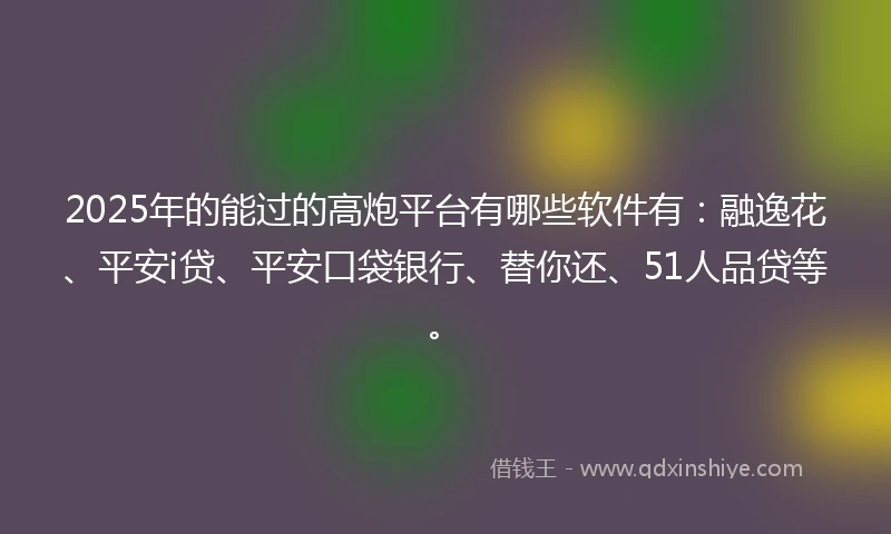 2025年的能过的高炮平台有哪些软件有：融逸花、平安i贷、平安口袋银行、替你还、51人品贷等。