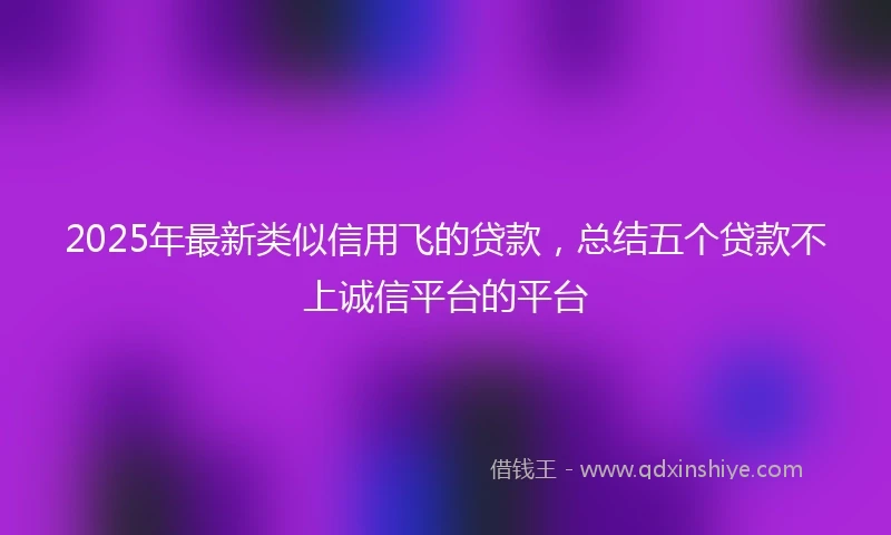 2025年最新类似信用飞的贷款，总结五个贷款不上诚信平台的平台