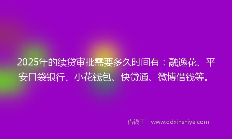 2025年的续贷审批需要多久时间有：融逸花、平安口袋银行、小花钱包、快贷通、微博借钱等。